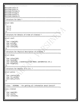 Criminal Record Software Computer Science Project
6
#include<conio.h>
#include<stdio.h>
#include<fstream.h>
#include<string.h>
#include<stdlib.h>
#include<iomanip.h>
/*********************************************************************
* Structure for Date *
*********************************************************************/
struct date
{
int d;
int m;
int y;
};
/*********************************************************************
* Structure for Details of Crime of Criminal *
*********************************************************************/
struct court
{
char crime[20];
char act[20];
char cour[20];
char state[20];
};
/*********************************************************************
* Structure for Physical Description of Criminal *
*********************************************************************/
struct descp
{
char colour[20];
char face[20];
char imark[20]; //IDENTIFICATION MARKS (DEFORMITIES ETC.)
char height[6];
};
/*********************************************************************
* Structure for Details of F.I.R. *
*********************************************************************/
struct police
{
char station[50];
char fir_no[10];
date date_arrest;
};
/*********************************************************************
* Class ' CRIMINAL ' for getting all information about Convict*
*********************************************************************/
class criminal
{
char name[20];
char sex[3];
char conno[10];
 