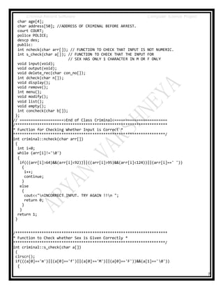Criminal Record Software Computer Science Project
7
char age[4];
char address[50]; //ADDRESS OF CRIMINAL BEFORE ARREST.
court COURT;
police POLICE;
descp des;
public:
int ncheck(char arr[]); // FUNCTION TO CHECK THAT INPUT IS NOT NUMERIC.
int s_check(char a[]); // FUNCTION TO CHECK THAT THE INPUT FOR
// SEX HAS ONLY 1 CHARACTER IN M OR F ONLY
void input(void);
void output(void);
void delete_rec(char con_no[]);
int dcheck(char n[]);
void display();
void remove();
int menu();
void modify();
void list();
void empty();
int concheck(char b[]);
};
// ====================>End of Class Criminal<========================
/*********************************************************************
* Function for Checking Whether Input is Correct *
*********************************************************************/
int criminal::ncheck(char arr[])
{
int i=0;
while (arr[i]!='0')
{
if(((arr[i]>64)&&(arr[i]<92))||((arr[i]>95)&&(arr[i]<124))||(arr[i]==' '))
{
i++;
continue;
}
else
{
cout<<"nINCORRECT INPUT. TRY AGAIN !!n ";
return 0;
}
}
return 1;
}
/*********************************************************************
* Function to Check whether Sex is Given Correctly *
*********************************************************************/
int criminal::s_check(char a[])
{
clrscr();
if(((a[0]=='m')||(a[0]=='f')||(a[0]=='M')||(a[0]=='F'))&&(a[1]=='0'))
{
 
