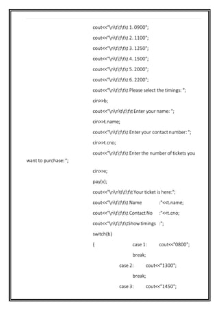 cout<<"ntttt 1. 0900";
cout<<"ntttt 2. 1100";
cout<<"ntttt 3. 1250";
cout<<"ntttt 4. 1500";
cout<<"ntttt 5. 2000";
cout<<"ntttt 6. 2200";
cout<<"ntttt Please select the timings: ";
cin>>b;
cout<<"nnttttEnter your name: ";
cin>>t.name;
cout<<"ntttt Enter your contactnumber: ";
cin>>t.cno;
cout<<"ntttt Enter the number of tickets you
want to purchase: ";
cin>>x;
pay(x);
cout<<"nnttttYour ticket is here:";
cout<<"ntttt Name :"<<t.name;
cout<<"ntttt ContactNo :"<<t.cno;
cout<<"nttttShowtimings :";
switch(b)
{ case 1: cout<<"0800";
break;
case 2: cout<<"1300";
break;
case 3: cout<<"1450";
 