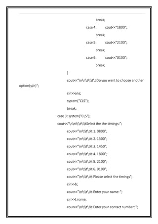 break;
case 4: cout<<"1800";
break;
case 5: cout<<"2100";
break;
case 6: cout<<"0100";
break;
}
cout<<"nnttttDo you want to choose another
option(y/n)";
cin>>ans;
system("CLS");
break;
case 3: system("CLS");
cout<<"nnttttSelectthe the timings:";
cout<<"ntttt 1. 0800";
cout<<"ntttt 2. 1300";
cout<<"ntttt 3. 1450";
cout<<"ntttt 4. 1800";
cout<<"ntttt 5. 2100";
cout<<"ntttt 6. 0100";
cout<<"ntttt Please select the timings";
cin>>b;
cout<<"ntttt Enter your name: ";
cin>>t.name;
cout<<"ntttt Enter your contactnumber: ";
 