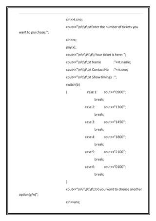 cin>>t.cno;
cout<<"nttttEnter the number of tickets you
want to purchase: ";
cin>>x;
pay(x);
cout<<"nnttttYour ticket is here: ";
cout<<"ntttt Name :"<<t.name;
cout<<"ntttt ContactNo :"<<t.cno;
cout<<"ntttt Showtimings :";
switch(b)
{ case 1: cout<<"0900";
break;
case 2: cout<<"1300";
break;
case 3: cout<<"1450";
break;
case 4: cout<<"1800";
break;
case 5: cout<<"2100";
break;
case 6: cout<<"0100";
break;
}
cout<<"nnttttDo you want to choose another
option(y/n)";
cin>>ans;
 
