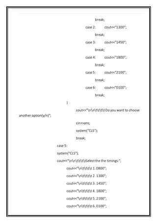 break;
case 2: cout<<"1300";
break;
case 3: cout<<"1450";
break;
case 4: cout<<"1800";
break;
case 5: cout<<"2100";
break;
case 6: cout<<"0100";
break;
}
cout<<"nnttttDo you want to choose
another option(y/n)";
cin>>ans;
system("CLS");
break;
case 5:
system("CLS");
cout<<"nnttttSelectthe the timings:";
cout<<"ntttt 1. 0800";
cout<<"ntttt 2. 1300";
cout<<"ntttt 3. 1450";
cout<<"ntttt 4. 1800";
cout<<"ntttt 5. 2100";
cout<<"ntttt 6. 0100";
 
