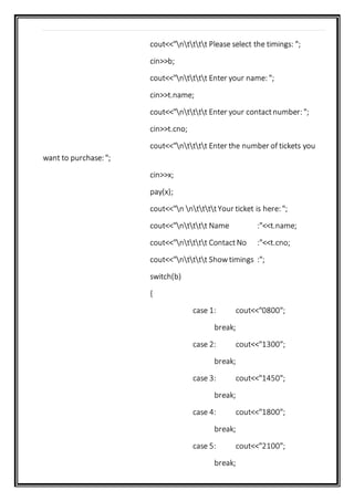 cout<<"ntttt Please select the timings: ";
cin>>b;
cout<<"ntttt Enter your name: ";
cin>>t.name;
cout<<"ntttt Enter your contactnumber: ";
cin>>t.cno;
cout<<"ntttt Enter the number of tickets you
want to purchase: ";
cin>>x;
pay(x);
cout<<"n nttttYour ticket is here: ";
cout<<"ntttt Name :"<<t.name;
cout<<"ntttt ContactNo :"<<t.cno;
cout<<"ntttt Showtimings :";
switch(b)
{
case 1: cout<<"0800";
break;
case 2: cout<<"1300";
break;
case 3: cout<<"1450";
break;
case 4: cout<<"1800";
break;
case 5: cout<<"2100";
break;
 