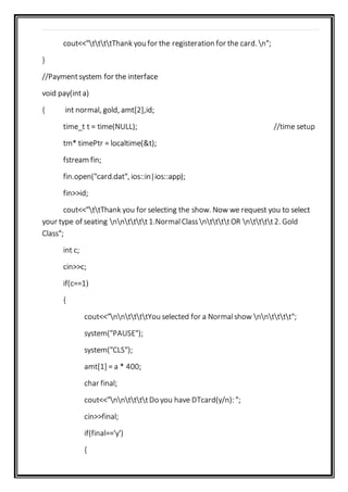 cout<<"ttttThank you for the registeration for the card. n";
}
//Paymentsystem for the interface
void pay(inta)
{ int normal, gold, amt[2],id;
time_t t = time(NULL); //time setup
tm* timePtr = localtime(&t);
fstream fin;
fin.open("card.dat", ios::in|ios::app);
fin>>id;
cout<<"ttThank you for selecting the show. Now we request you to select
your type of seating nntttt1.NormalClassnttttOR ntttt2. Gold
Class";
int c;
cin>>c;
if(c==1)
{
cout<<"nnttttYou selected for a Normalshow nntttt";
system("PAUSE");
system("CLS");
amt[1] = a * 400;
char final;
cout<<"nnttttDo you have DTcard(y/n): ";
cin>>final;
if(final=='y')
{
 