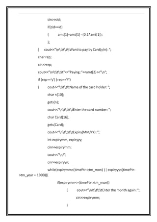 cin>>cid;
if(cid==id)
{ amt[1]=amt[1] - (0.1*amt[1]);
};
} cout<<"nttttWantto pay by Card(y/n): ";
char rep;
cin>>rep;
cout<<"ntttt"<<"Paying :"<<amt[2]<<"n";
if (rep=='y'||rep=='Y')
{ cout<<"ttttName of the card holder: ";
char n[10];
gets(n);
cout<<"nttttEnter the card number: ";
char Card[16];
gets(Card);
cout<<"nttttExpiry(MM/YY): ";
int expirymm, expiryyy;
cin>>expirymm;
cout<<"n/";
cin>>expiryyy;
while(expirymm<(timePtr->tm_mon) || expiryyy<(timePtr-
>tm_year + 1900)){
if(expirymm<=(timePtr->tm_mon))
{ cout<<"nttttEnter the month again: ";
cin>>expirymm;
}
 