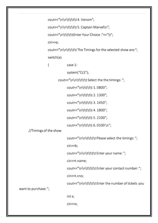 cout<<"nntttt4. Venom";
cout<<"nntttt5. Captain Marveln";
cout<<"nttttEnter Your Choice :"<<"t";
cin>>a;
cout<<"nnttttThe Timings for the selected show are:";
switch(a)
{ case 1:
system("CLS");
cout<<"nnttttSelect the the timings: ";
cout<<"ntttt 1. 0800";
cout<<"ntttt 2. 1300";
cout<<"ntttt 3. 1450";
cout<<"ntttt 4. 1800";
cout<<"ntttt 5. 2100";
cout<<"ntttt 6. 0100 n";
//Timingsof the show
cout<<"nnttttPlease select the timings: ";
cin>>b;
cout<<"nnttttEnter your name: ";
cin>>t.name;
cout<<"nnttttEnter your contact number: ";
cin>>t.cno;
cout<<"nnttttEnter the number of tickets you
want to purchase: ";
int x;
cin>>x;
 
