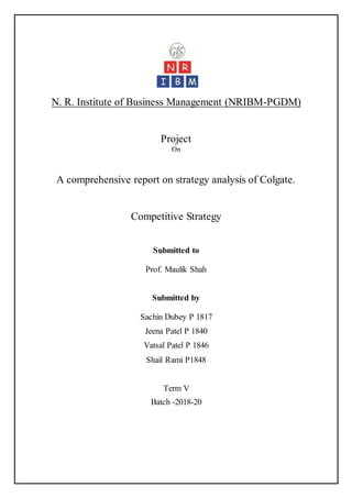 N. R. Institute of Business Management (NRIBM-PGDM)
Project
On
A comprehensive report on strategy analysis of Colgate.
Competitive Strategy
Submitted to
Prof. Maulik Shah
Submitted by
Sachin Dubey P 1817
Jeena Patel P 1840
Vatsal Patel P 1846
Shail Rami P1848
Term V
Batch -2018-20
 