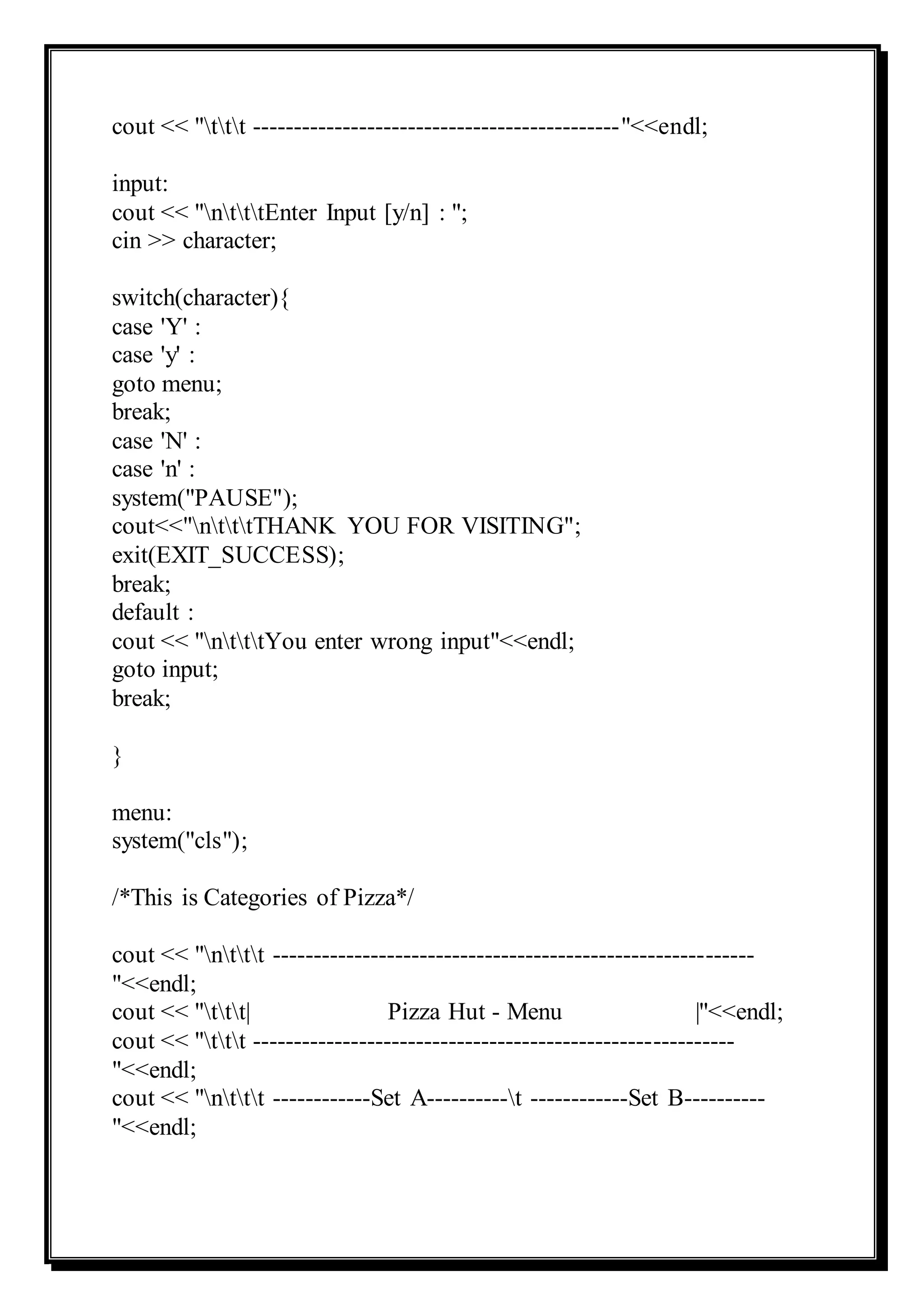 cout << "ttt ---------------------------------------------"<<endl;
input:
cout << "ntttEnter Input [y/n] : ";
cin >> character;
switch(character){
case 'Y' :
case 'y' :
goto menu;
break;
case 'N' :
case 'n' :
system("PAUSE");
cout<<"ntttTHANK YOU FOR VISITING";
exit(EXIT_SUCCESS);
break;
default :
cout << "ntttYou enter wrong input"<<endl;
goto input;
break;
}
menu:
system("cls");
/*This is Categories of Pizza*/
cout << "nttt -----------------------------------------------------------
"<<endl;
cout << "ttt| Pizza Hut - Menu |"<<endl;
cout << "ttt -----------------------------------------------------------
"<<endl;
cout << "nttt ------------Set A----------t ------------Set B----------
"<<endl;
 