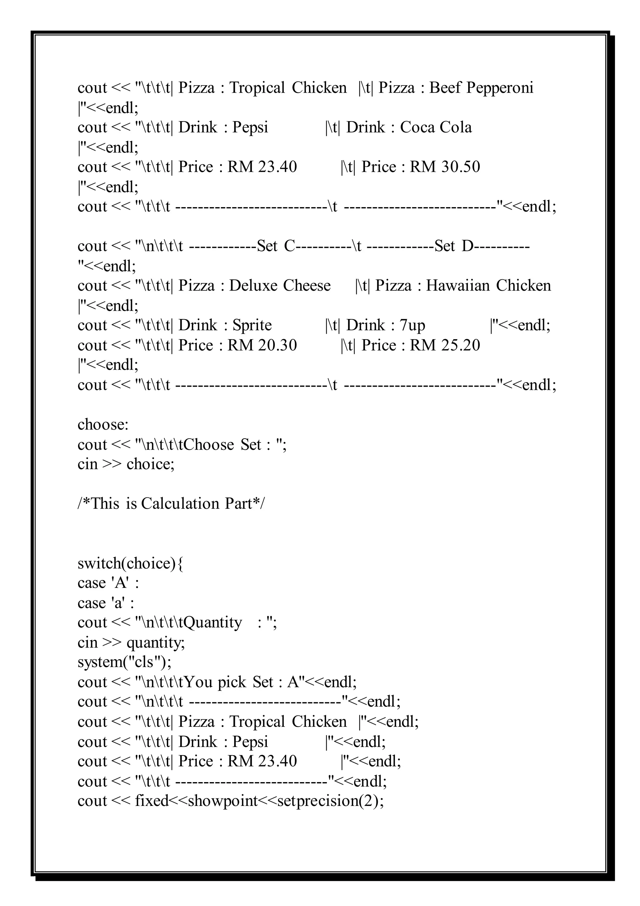 cout << "ttt| Pizza : Tropical Chicken |t| Pizza : Beef Pepperoni
|"<<endl;
cout << "ttt| Drink : Pepsi |t| Drink : Coca Cola
|"<<endl;
cout << "ttt| Price : RM 23.40 |t| Price : RM 30.50
|"<<endl;
cout << "ttt ---------------------------t ---------------------------"<<endl;
cout << "nttt ------------Set C----------t ------------Set D----------
"<<endl;
cout << "ttt| Pizza : Deluxe Cheese |t| Pizza : Hawaiian Chicken
|"<<endl;
cout << "ttt| Drink : Sprite |t| Drink : 7up |"<<endl;
cout << "ttt| Price : RM 20.30 |t| Price : RM 25.20
|"<<endl;
cout << "ttt ---------------------------t ---------------------------"<<endl;
choose:
cout << "ntttChoose Set : ";
cin >> choice;
/*This is Calculation Part*/
switch(choice){
case 'A' :
case 'a' :
cout << "ntttQuantity : ";
cin >> quantity;
system("cls");
cout << "ntttYou pick Set : A"<<endl;
cout << "nttt ---------------------------"<<endl;
cout << "ttt| Pizza : Tropical Chicken |"<<endl;
cout << "ttt| Drink : Pepsi |"<<endl;
cout << "ttt| Price : RM 23.40 |"<<endl;
cout << "ttt ---------------------------"<<endl;
cout << fixed<<showpoint<<setprecision(2);
 