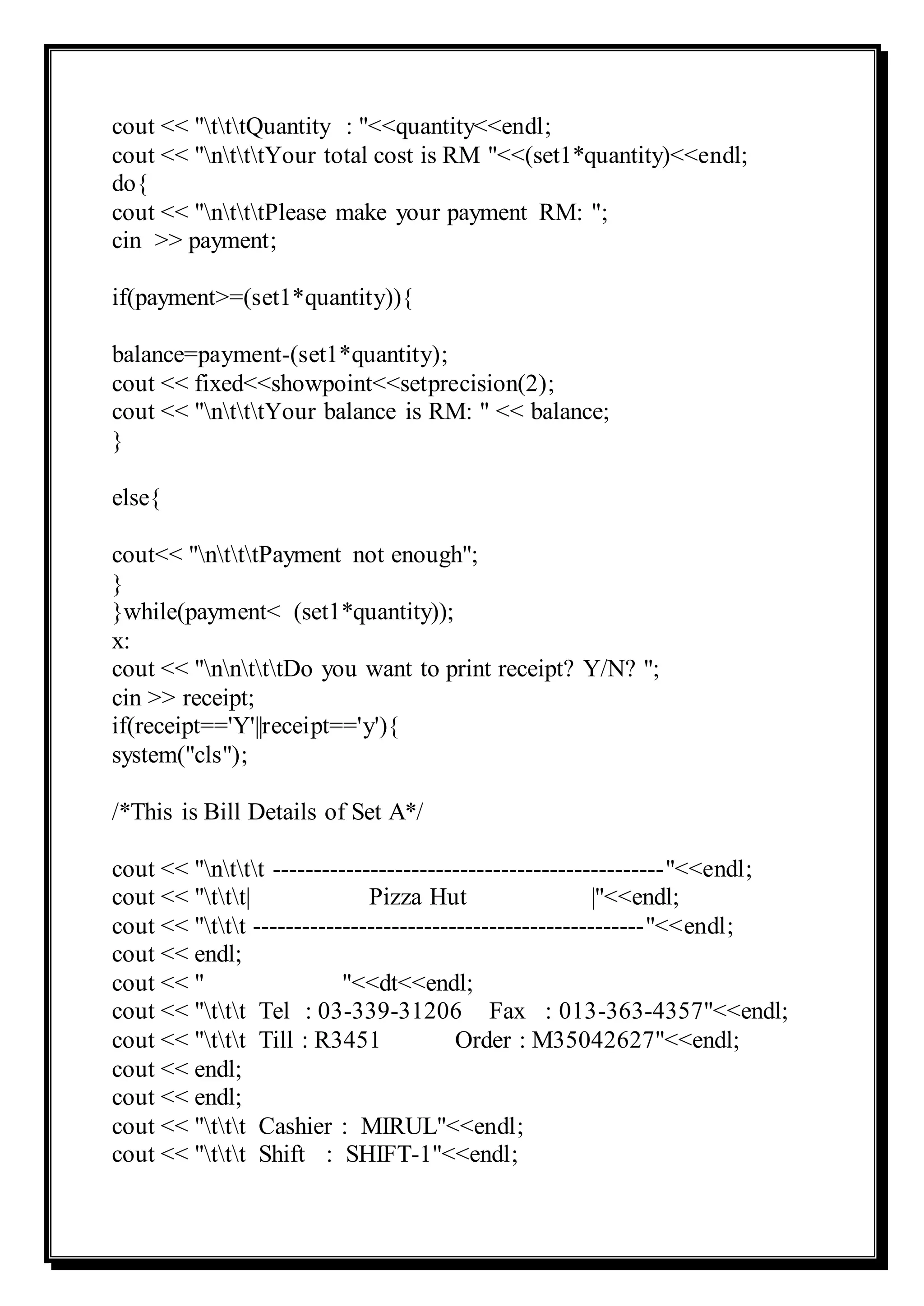 cout << "tttQuantity : "<<quantity<<endl;
cout << "ntttYour total cost is RM "<<(set1*quantity)<<endl;
do{
cout << "ntttPlease make your payment RM: ";
cin >> payment;
if(payment>=(set1*quantity)){
balance=payment-(set1*quantity);
cout << fixed<<showpoint<<setprecision(2);
cout << "ntttYour balance is RM: " << balance;
}
else{
cout<< "ntttPayment not enough";
}
}while(payment< (set1*quantity));
x:
cout << "nntttDo you want to print receipt? Y/N? ";
cin >> receipt;
if(receipt=='Y'||receipt=='y'){
system("cls");
/*This is Bill Details of Set A*/
cout << "nttt ------------------------------------------------"<<endl;
cout << "ttt| Pizza Hut |"<<endl;
cout << "ttt ------------------------------------------------"<<endl;
cout << endl;
cout << " "<<dt<<endl;
cout << "ttt Tel : 03-339-31206 Fax : 013-363-4357"<<endl;
cout << "ttt Till : R3451 Order : M35042627"<<endl;
cout << endl;
cout << endl;
cout << "ttt Cashier : MIRUL"<<endl;
cout << "ttt Shift : SHIFT-1"<<endl;
 