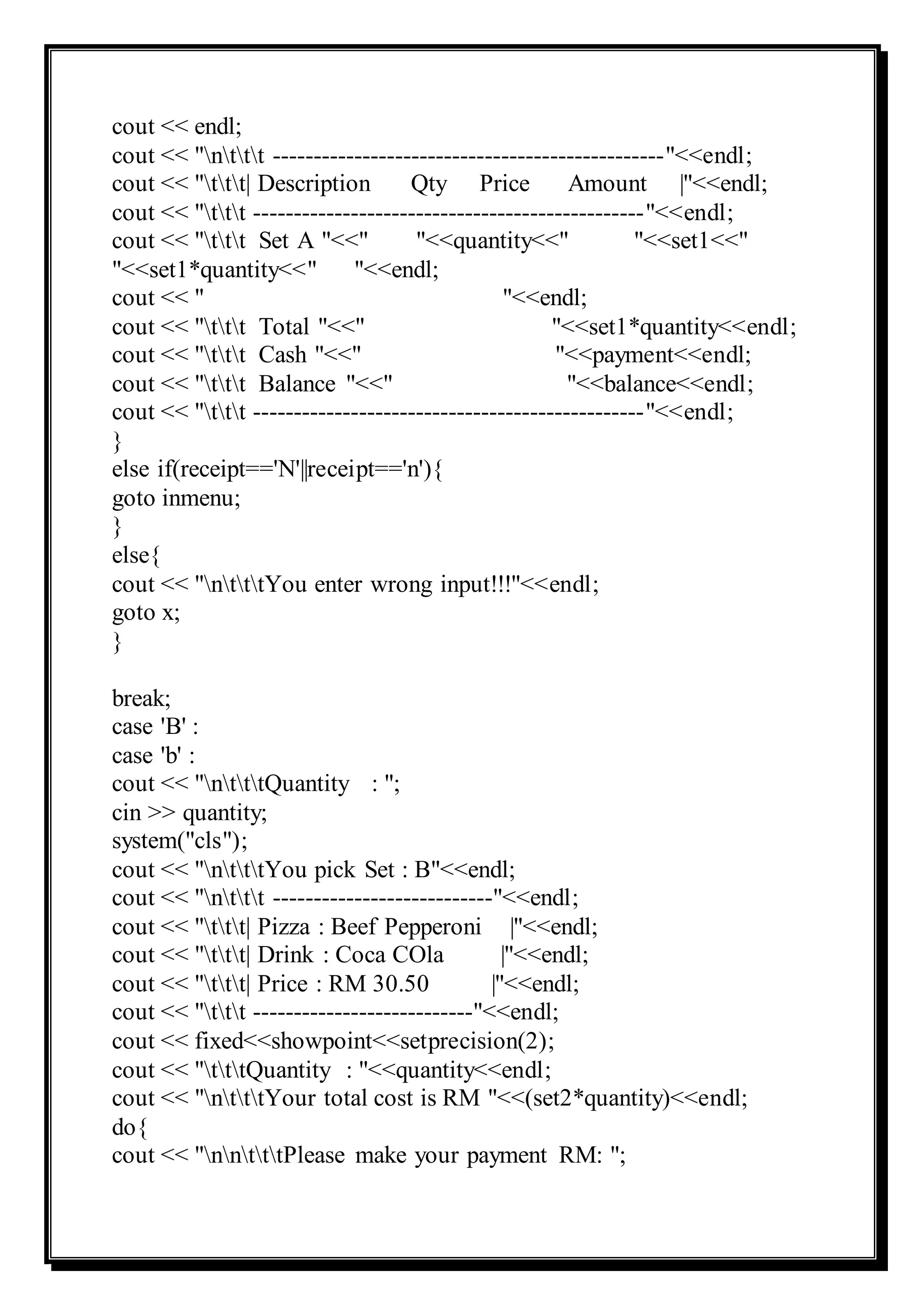 cout << endl;
cout << "nttt ------------------------------------------------"<<endl;
cout << "ttt| Description Qty Price Amount |"<<endl;
cout << "ttt ------------------------------------------------"<<endl;
cout << "ttt Set A "<<" "<<quantity<<" "<<set1<<"
"<<set1*quantity<<" "<<endl;
cout << " "<<endl;
cout << "ttt Total "<<" "<<set1*quantity<<endl;
cout << "ttt Cash "<<" "<<payment<<endl;
cout << "ttt Balance "<<" "<<balance<<endl;
cout << "ttt ------------------------------------------------"<<endl;
}
else if(receipt=='N'||receipt=='n'){
goto inmenu;
}
else{
cout << "ntttYou enter wrong input!!!"<<endl;
goto x;
}
break;
case 'B' :
case 'b' :
cout << "ntttQuantity : ";
cin >> quantity;
system("cls");
cout << "ntttYou pick Set : B"<<endl;
cout << "nttt ---------------------------"<<endl;
cout << "ttt| Pizza : Beef Pepperoni |"<<endl;
cout << "ttt| Drink : Coca COla |"<<endl;
cout << "ttt| Price : RM 30.50 |"<<endl;
cout << "ttt ---------------------------"<<endl;
cout << fixed<<showpoint<<setprecision(2);
cout << "tttQuantity : "<<quantity<<endl;
cout << "ntttYour total cost is RM "<<(set2*quantity)<<endl;
do{
cout << "nntttPlease make your payment RM: ";
 