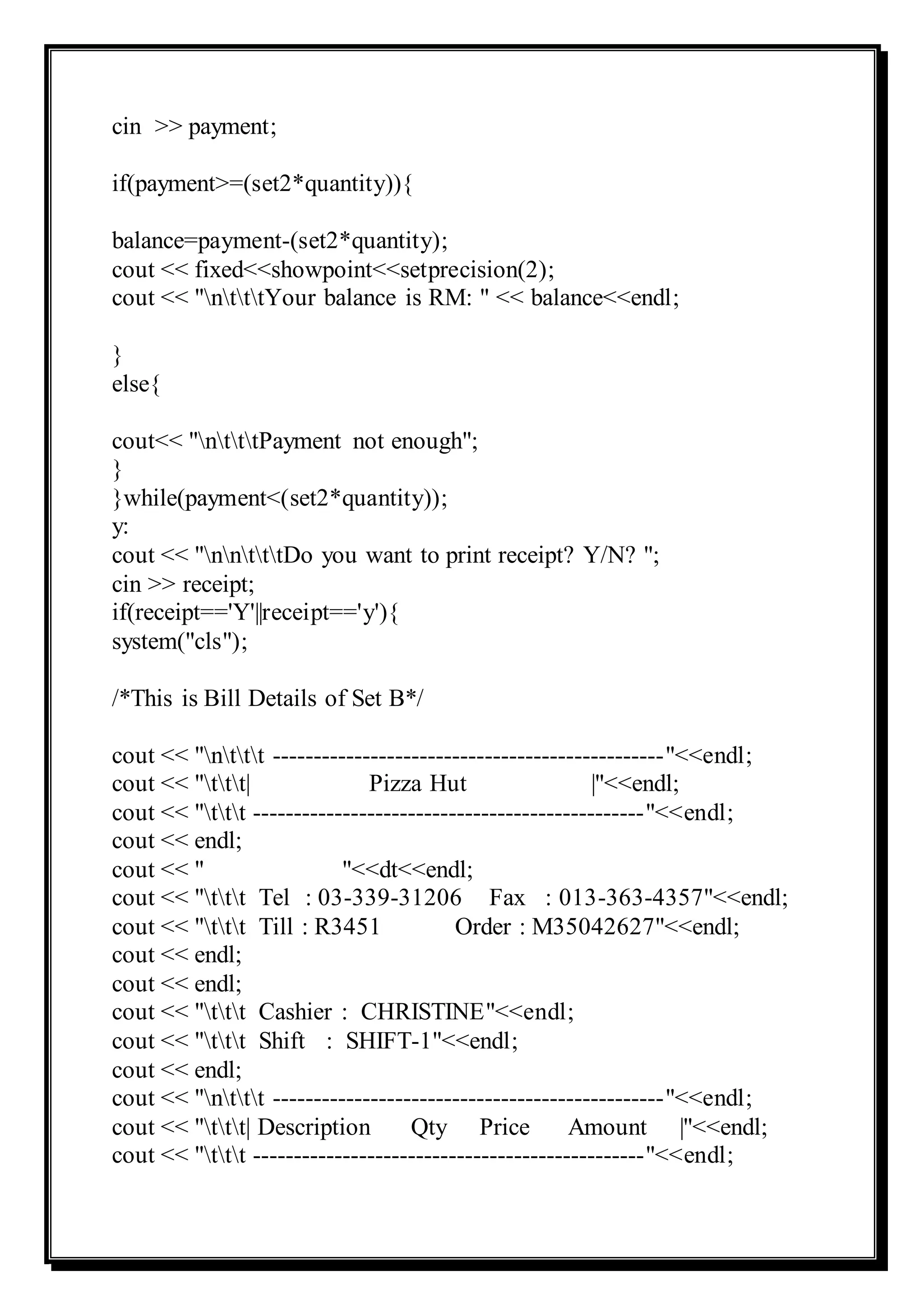 cin >> payment;
if(payment>=(set2*quantity)){
balance=payment-(set2*quantity);
cout << fixed<<showpoint<<setprecision(2);
cout << "ntttYour balance is RM: " << balance<<endl;
}
else{
cout<< "ntttPayment not enough";
}
}while(payment<(set2*quantity));
y:
cout << "nntttDo you want to print receipt? Y/N? ";
cin >> receipt;
if(receipt=='Y'||receipt=='y'){
system("cls");
/*This is Bill Details of Set B*/
cout << "nttt ------------------------------------------------"<<endl;
cout << "ttt| Pizza Hut |"<<endl;
cout << "ttt ------------------------------------------------"<<endl;
cout << endl;
cout << " "<<dt<<endl;
cout << "ttt Tel : 03-339-31206 Fax : 013-363-4357"<<endl;
cout << "ttt Till : R3451 Order : M35042627"<<endl;
cout << endl;
cout << endl;
cout << "ttt Cashier : CHRISTINE"<<endl;
cout << "ttt Shift : SHIFT-1"<<endl;
cout << endl;
cout << "nttt ------------------------------------------------"<<endl;
cout << "ttt| Description Qty Price Amount |"<<endl;
cout << "ttt ------------------------------------------------"<<endl;
 