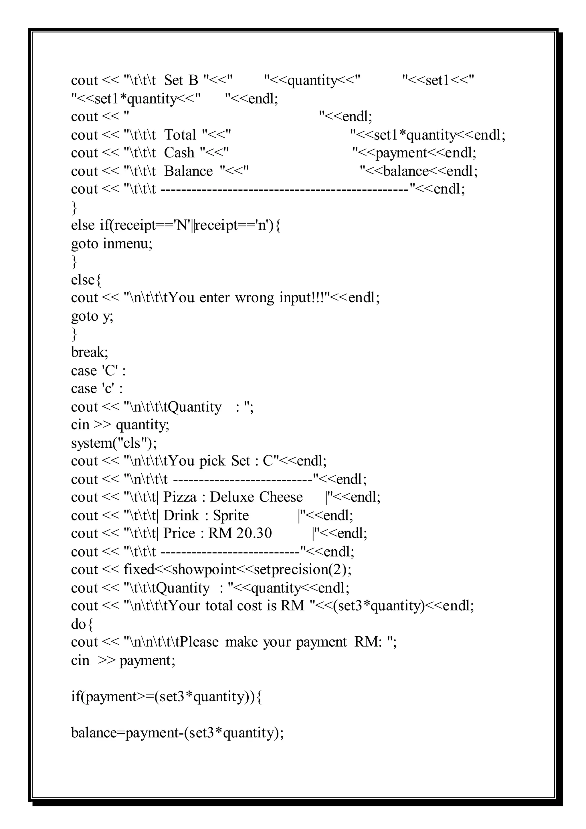 cout << "ttt Set B "<<" "<<quantity<<" "<<set1<<"
"<<set1*quantity<<" "<<endl;
cout << " "<<endl;
cout << "ttt Total "<<" "<<set1*quantity<<endl;
cout << "ttt Cash "<<" "<<payment<<endl;
cout << "ttt Balance "<<" "<<balance<<endl;
cout << "ttt ------------------------------------------------"<<endl;
}
else if(receipt=='N'||receipt=='n'){
goto inmenu;
}
else{
cout << "ntttYou enter wrong input!!!"<<endl;
goto y;
}
break;
case 'C' :
case 'c' :
cout << "ntttQuantity : ";
cin >> quantity;
system("cls");
cout << "ntttYou pick Set : C"<<endl;
cout << "nttt ---------------------------"<<endl;
cout << "ttt| Pizza : Deluxe Cheese |"<<endl;
cout << "ttt| Drink : Sprite |"<<endl;
cout << "ttt| Price : RM 20.30 |"<<endl;
cout << "ttt ---------------------------"<<endl;
cout << fixed<<showpoint<<setprecision(2);
cout << "tttQuantity : "<<quantity<<endl;
cout << "ntttYour total cost is RM "<<(set3*quantity)<<endl;
do{
cout << "nntttPlease make your payment RM: ";
cin >> payment;
if(payment>=(set3*quantity)){
balance=payment-(set3*quantity);
 
