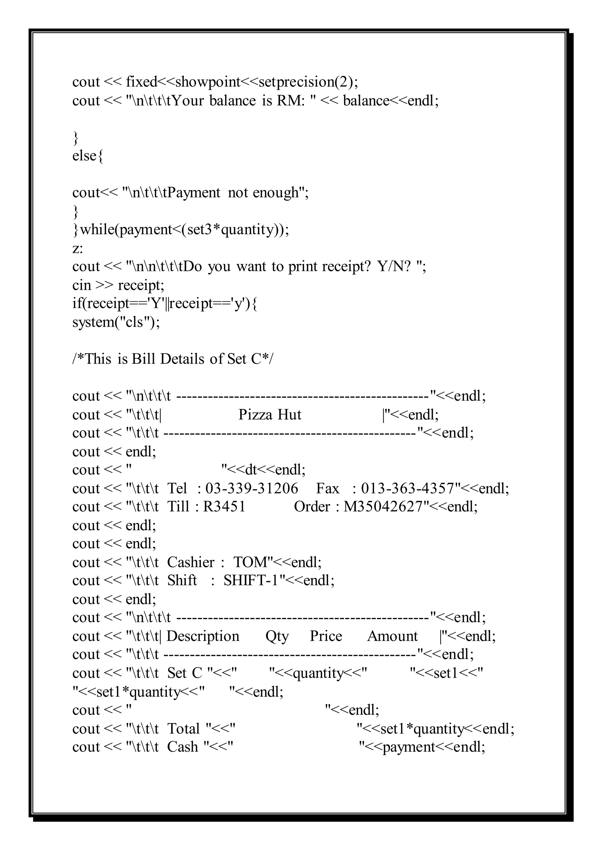 cout << fixed<<showpoint<<setprecision(2);
cout << "ntttYour balance is RM: " << balance<<endl;
}
else{
cout<< "ntttPayment not enough";
}
}while(payment<(set3*quantity));
z:
cout << "nntttDo you want to print receipt? Y/N? ";
cin >> receipt;
if(receipt=='Y'||receipt=='y'){
system("cls");
/*This is Bill Details of Set C*/
cout << "nttt ------------------------------------------------"<<endl;
cout << "ttt| Pizza Hut |"<<endl;
cout << "ttt ------------------------------------------------"<<endl;
cout << endl;
cout << " "<<dt<<endl;
cout << "ttt Tel : 03-339-31206 Fax : 013-363-4357"<<endl;
cout << "ttt Till : R3451 Order : M35042627"<<endl;
cout << endl;
cout << endl;
cout << "ttt Cashier : TOM"<<endl;
cout << "ttt Shift : SHIFT-1"<<endl;
cout << endl;
cout << "nttt ------------------------------------------------"<<endl;
cout << "ttt| Description Qty Price Amount |"<<endl;
cout << "ttt ------------------------------------------------"<<endl;
cout << "ttt Set C "<<" "<<quantity<<" "<<set1<<"
"<<set1*quantity<<" "<<endl;
cout << " "<<endl;
cout << "ttt Total "<<" "<<set1*quantity<<endl;
cout << "ttt Cash "<<" "<<payment<<endl;
 