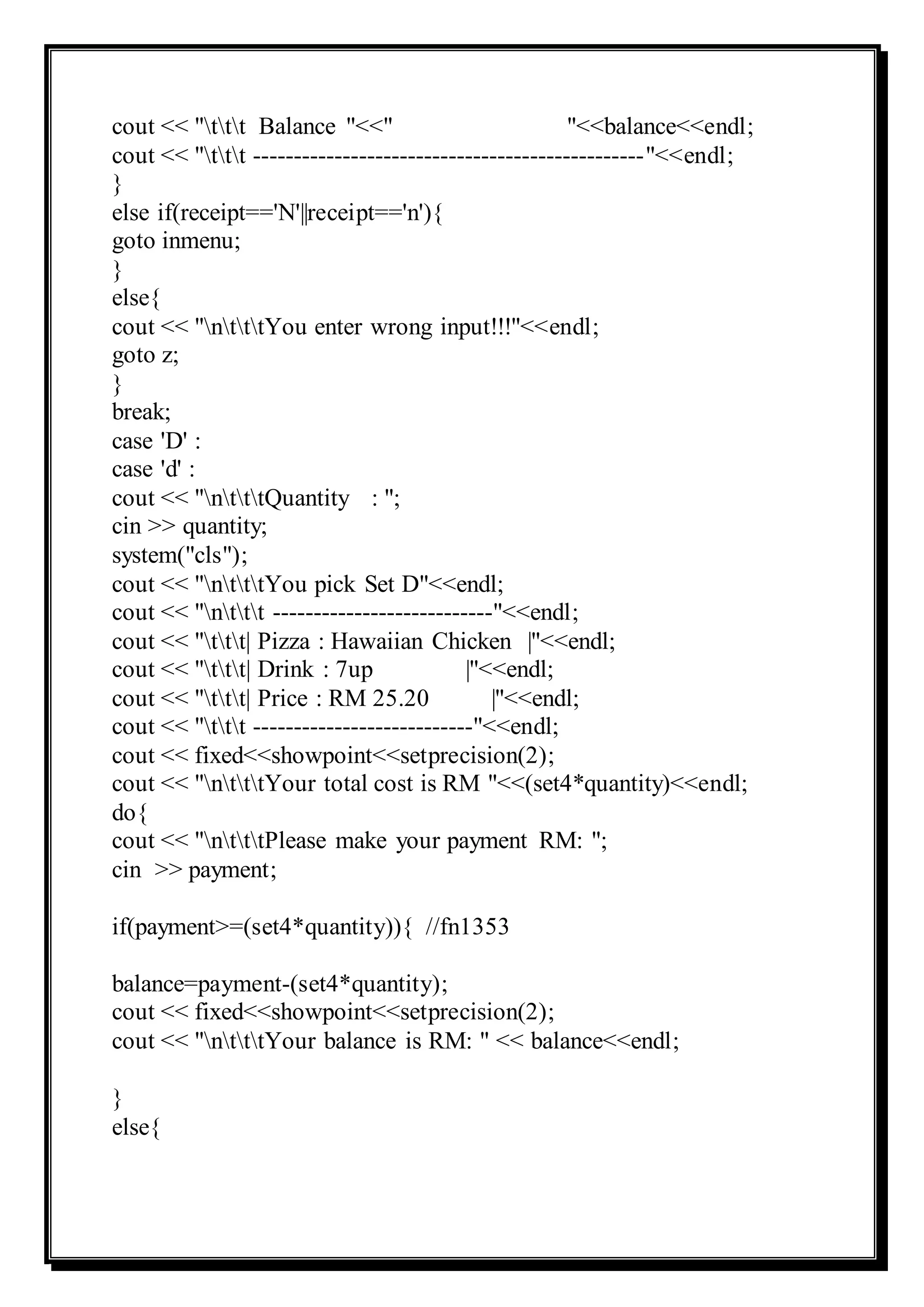 cout << "ttt Balance "<<" "<<balance<<endl;
cout << "ttt ------------------------------------------------"<<endl;
}
else if(receipt=='N'||receipt=='n'){
goto inmenu;
}
else{
cout << "ntttYou enter wrong input!!!"<<endl;
goto z;
}
break;
case 'D' :
case 'd' :
cout << "ntttQuantity : ";
cin >> quantity;
system("cls");
cout << "ntttYou pick Set D"<<endl;
cout << "nttt ---------------------------"<<endl;
cout << "ttt| Pizza : Hawaiian Chicken |"<<endl;
cout << "ttt| Drink : 7up |"<<endl;
cout << "ttt| Price : RM 25.20 |"<<endl;
cout << "ttt ---------------------------"<<endl;
cout << fixed<<showpoint<<setprecision(2);
cout << "ntttYour total cost is RM "<<(set4*quantity)<<endl;
do{
cout << "ntttPlease make your payment RM: ";
cin >> payment;
if(payment>=(set4*quantity)){ //fn1353
balance=payment-(set4*quantity);
cout << fixed<<showpoint<<setprecision(2);
cout << "ntttYour balance is RM: " << balance<<endl;
}
else{
 