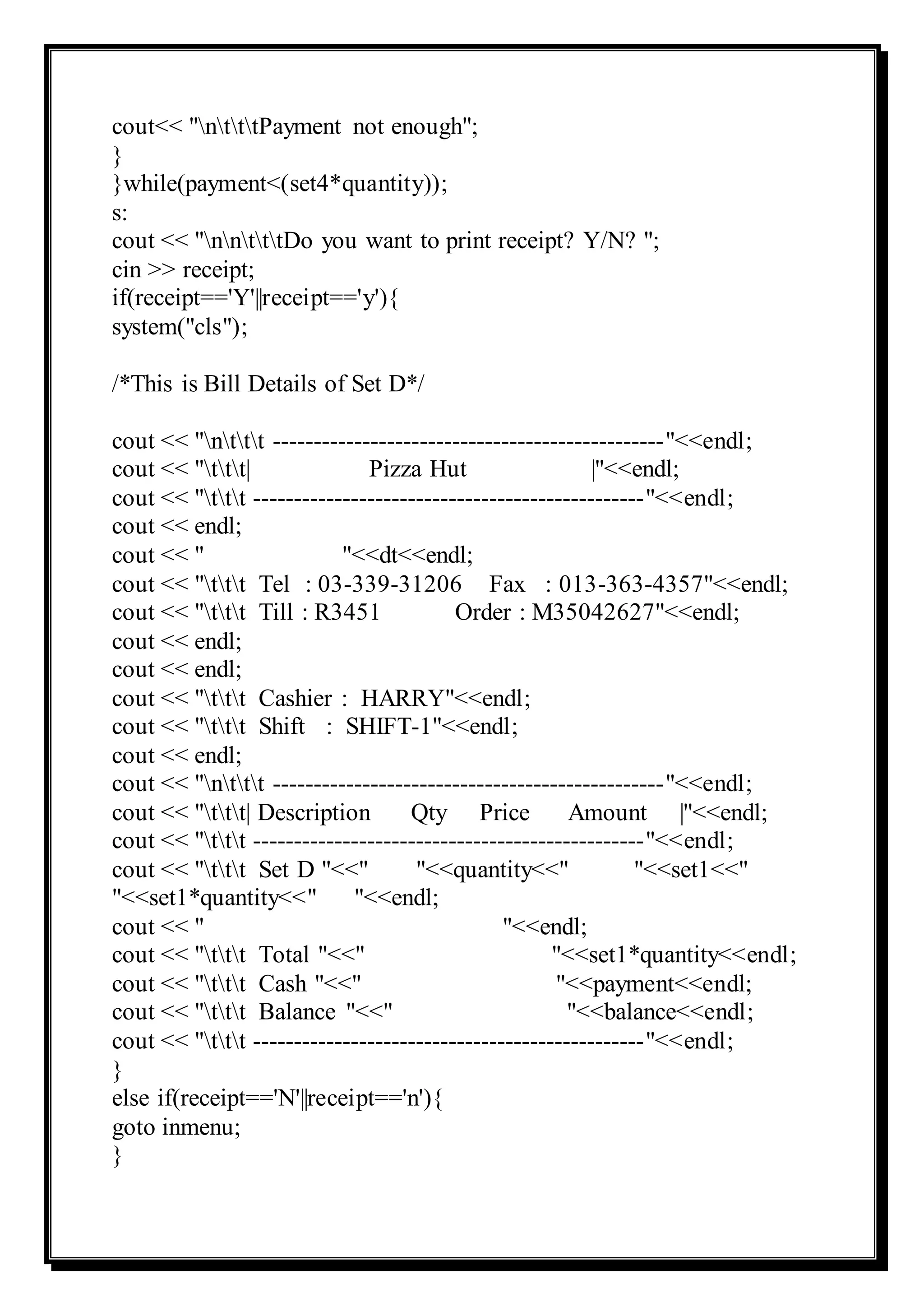 cout<< "ntttPayment not enough";
}
}while(payment<(set4*quantity));
s:
cout << "nntttDo you want to print receipt? Y/N? ";
cin >> receipt;
if(receipt=='Y'||receipt=='y'){
system("cls");
/*This is Bill Details of Set D*/
cout << "nttt ------------------------------------------------"<<endl;
cout << "ttt| Pizza Hut |"<<endl;
cout << "ttt ------------------------------------------------"<<endl;
cout << endl;
cout << " "<<dt<<endl;
cout << "ttt Tel : 03-339-31206 Fax : 013-363-4357"<<endl;
cout << "ttt Till : R3451 Order : M35042627"<<endl;
cout << endl;
cout << endl;
cout << "ttt Cashier : HARRY"<<endl;
cout << "ttt Shift : SHIFT-1"<<endl;
cout << endl;
cout << "nttt ------------------------------------------------"<<endl;
cout << "ttt| Description Qty Price Amount |"<<endl;
cout << "ttt ------------------------------------------------"<<endl;
cout << "ttt Set D "<<" "<<quantity<<" "<<set1<<"
"<<set1*quantity<<" "<<endl;
cout << " "<<endl;
cout << "ttt Total "<<" "<<set1*quantity<<endl;
cout << "ttt Cash "<<" "<<payment<<endl;
cout << "ttt Balance "<<" "<<balance<<endl;
cout << "ttt ------------------------------------------------"<<endl;
}
else if(receipt=='N'||receipt=='n'){
goto inmenu;
}
 