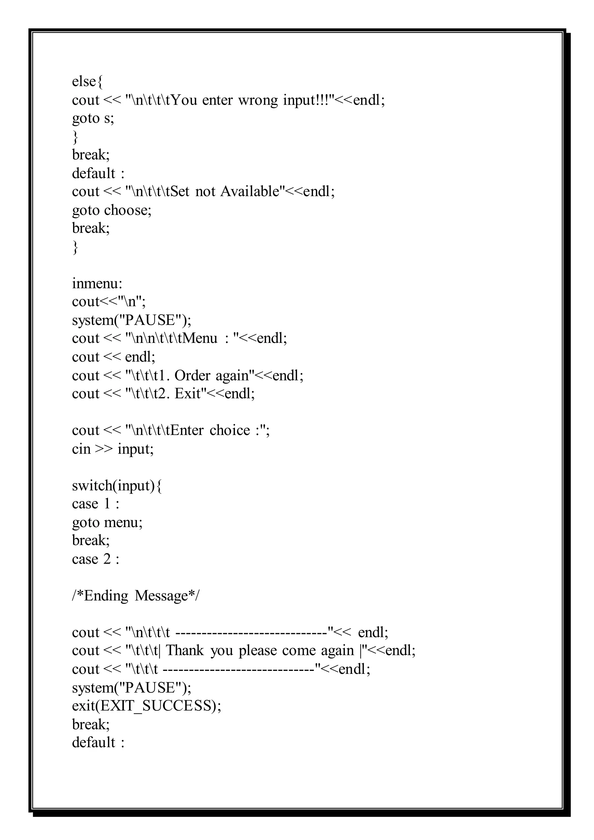 else{
cout << "ntttYou enter wrong input!!!"<<endl;
goto s;
}
break;
default :
cout << "ntttSet not Available"<<endl;
goto choose;
break;
}
inmenu:
cout<<"n";
system("PAUSE");
cout << "nntttMenu : "<<endl;
cout << endl;
cout << "ttt1. Order again"<<endl;
cout << "ttt2. Exit"<<endl;
cout << "ntttEnter choice :";
cin >> input;
switch(input){
case 1 :
goto menu;
break;
case 2 :
/*Ending Message*/
cout << "nttt -----------------------------"<< endl;
cout << "ttt| Thank you please come again |"<<endl;
cout << "ttt -----------------------------"<<endl;
system("PAUSE");
exit(EXIT_SUCCESS);
break;
default :
 
