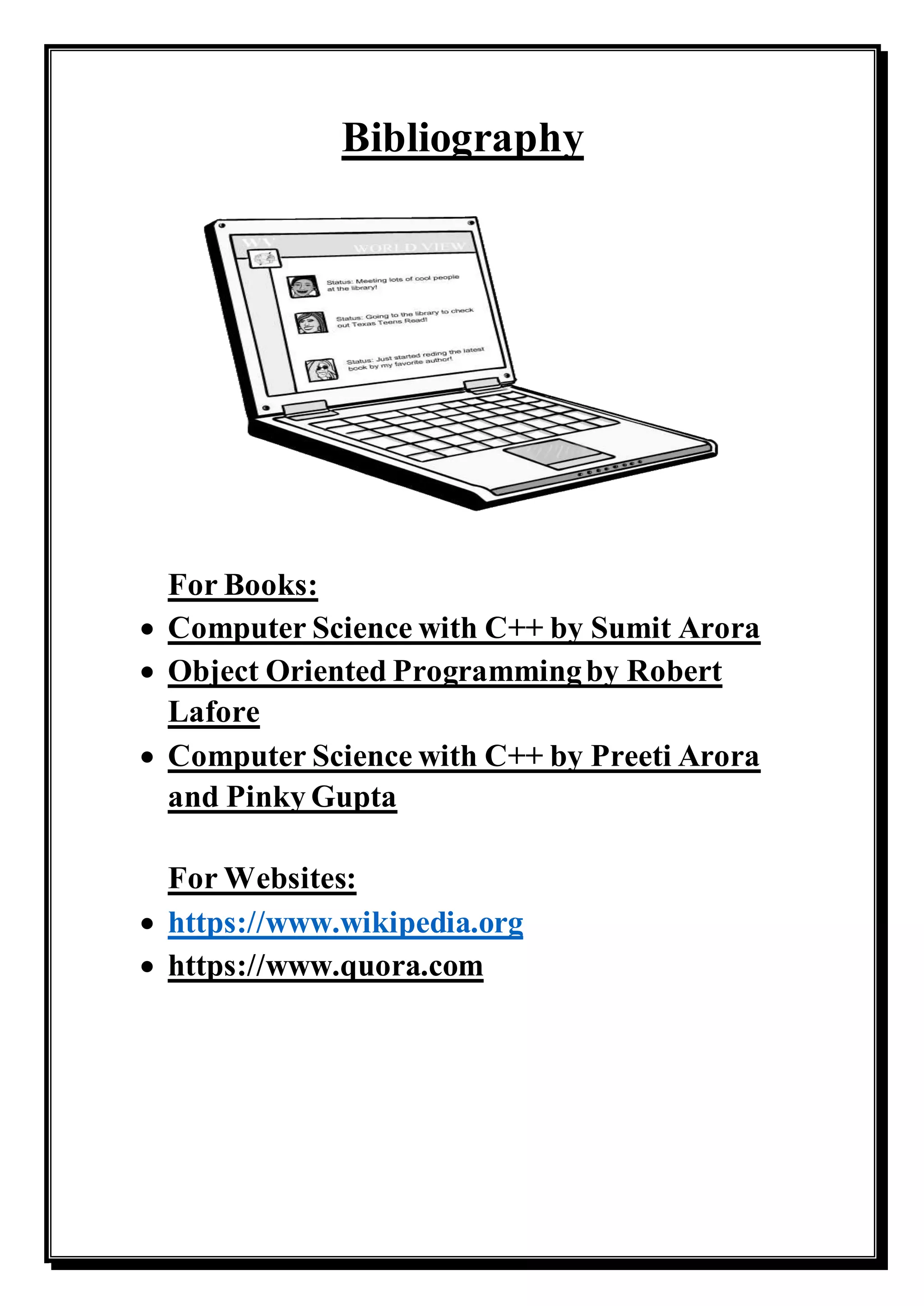 Bibliography
For Books:
 Computer Science with C++ by Sumit Arora
 Object Oriented Programmingby Robert
Lafore
 Computer Science with C++ by Preeti Arora
and Pinky Gupta
For Websites:
 https://www.wikipedia.org
 https://www.quora.com
 