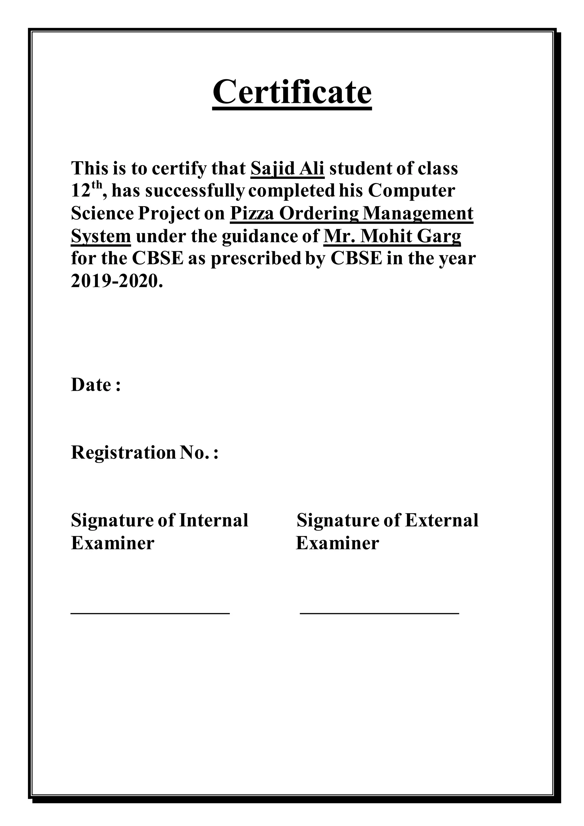 Certificate
This is to certify that Sajid Ali student of class
12th
, has successfullycompletedhis Computer
Science Project on Pizza Ordering Management
System under the guidance of Mr. Mohit Garg
for the CBSE as prescribedby CBSE in the year
2019-2020.
Date :
RegistrationNo. :
Signature of Internal Signature of External
Examiner Examiner
__________________ __________________
 