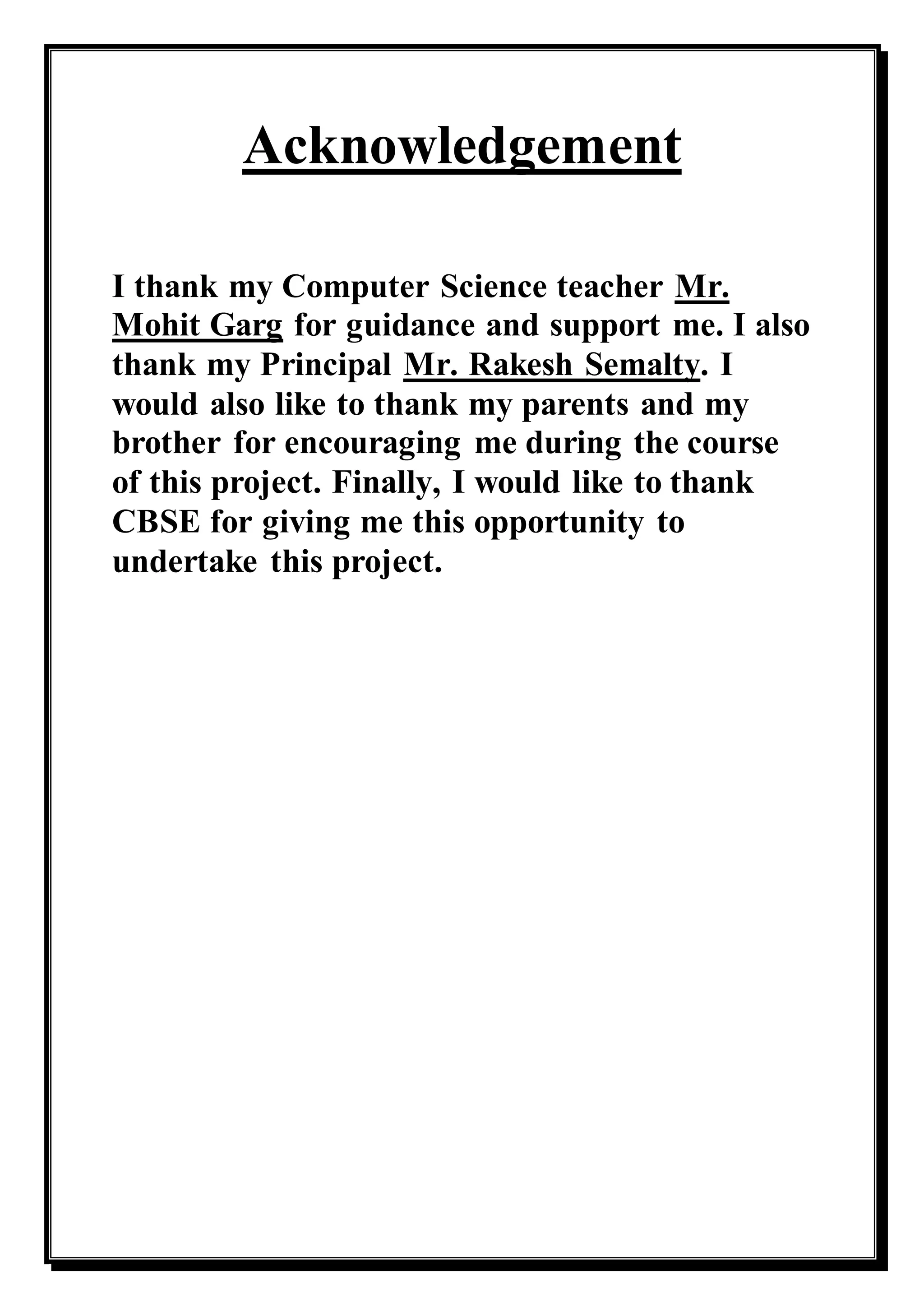Acknowledgement
I thank my Computer Science teacher Mr.
Mohit Garg for guidance and support me. I also
thank my Principal Mr. Rakesh Semalty. I
would also like to thank my parents and my
brother for encouraging me during the course
of this project. Finally, I would like to thank
CBSE for giving me this opportunity to
undertake this project.
 