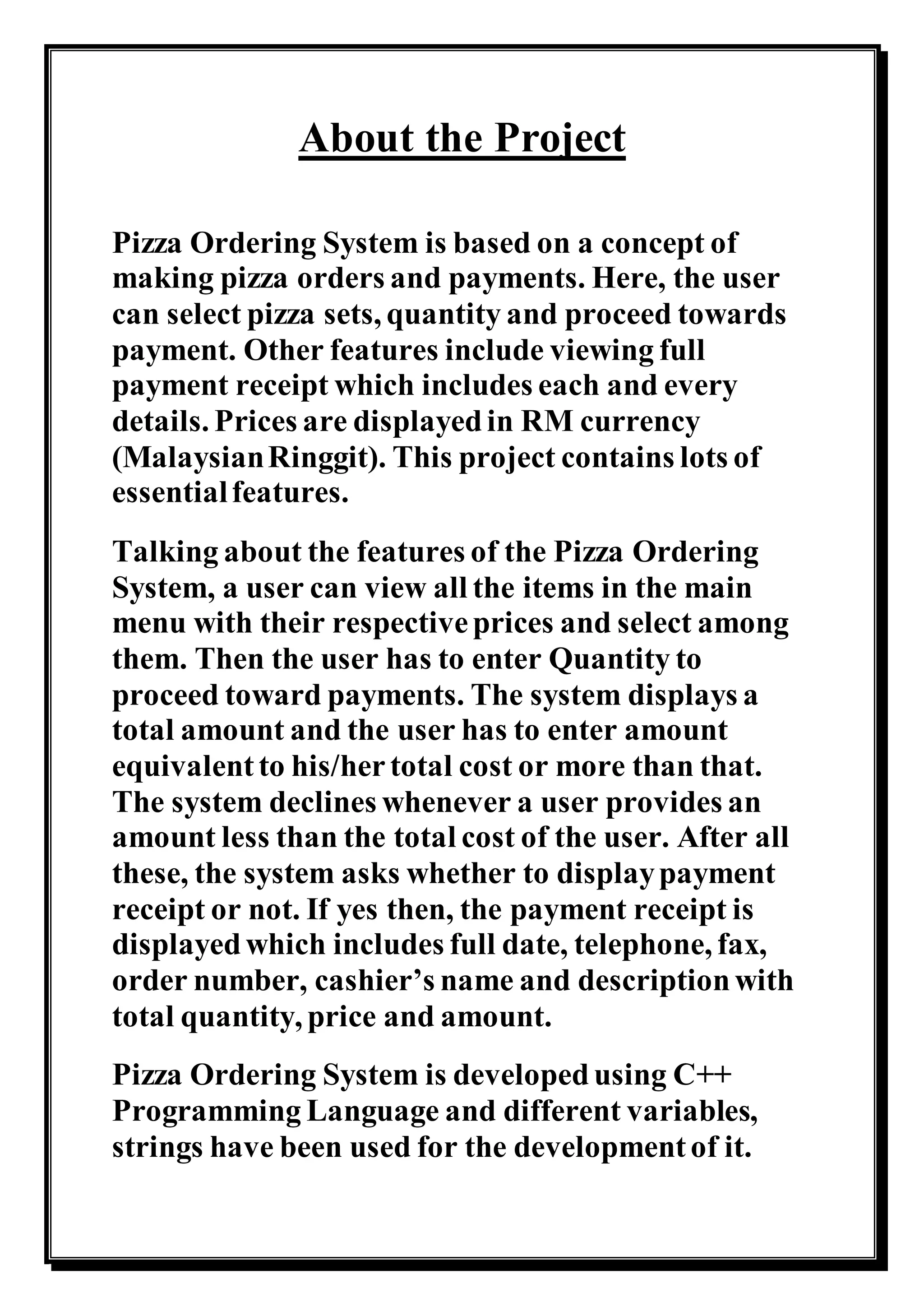 About the Project
Pizza Ordering System is based on a concept of
making pizza orders and payments. Here, the user
can select pizza sets, quantity and proceed towards
payment. Other features include viewing full
payment receipt which includes each and every
details. Prices are displayedin RM currency
(MalaysianRinggit). This project contains lots of
essentialfeatures.
Talking about the features of the Pizza Ordering
System, a user can view all the items in the main
menu with their respectiveprices and select among
them. Then the user has to enter Quantity to
proceed toward payments. The system displays a
total amount and the user has to enter amount
equivalentto his/hertotal cost or more than that.
The system declines whenever a user provides an
amount less than the total cost of the user. After all
these, the system asks whether to displaypayment
receipt or not. If yes then, the payment receipt is
displayedwhich includes full date, telephone, fax,
order number, cashier’s name and descriptionwith
total quantity, price and amount.
Pizza Ordering System is developedusing C++
Programming Language and different variables,
strings have been used for the developmentof it.
 