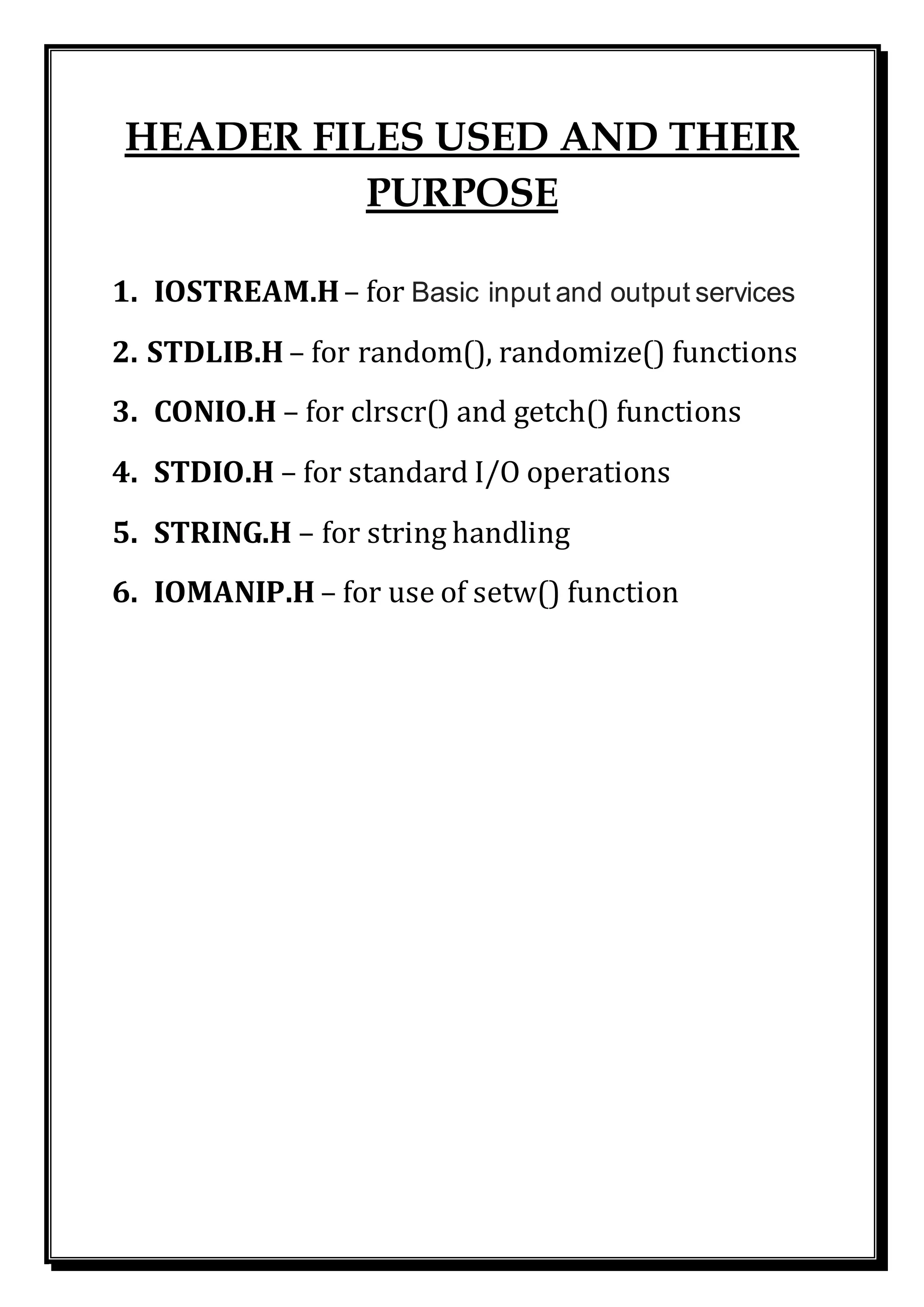 HEADER FILES USED AND THEIR
PURPOSE
1. IOSTREAM.H– for Basic input and output services
2. STDLIB.H – for random(), randomize() functions
3. CONIO.H – for clrscr() and getch() functions
4. STDIO.H – for standard I/O operations
5. STRING.H – for string handling
6. IOMANIP.H – for use of setw() function
 