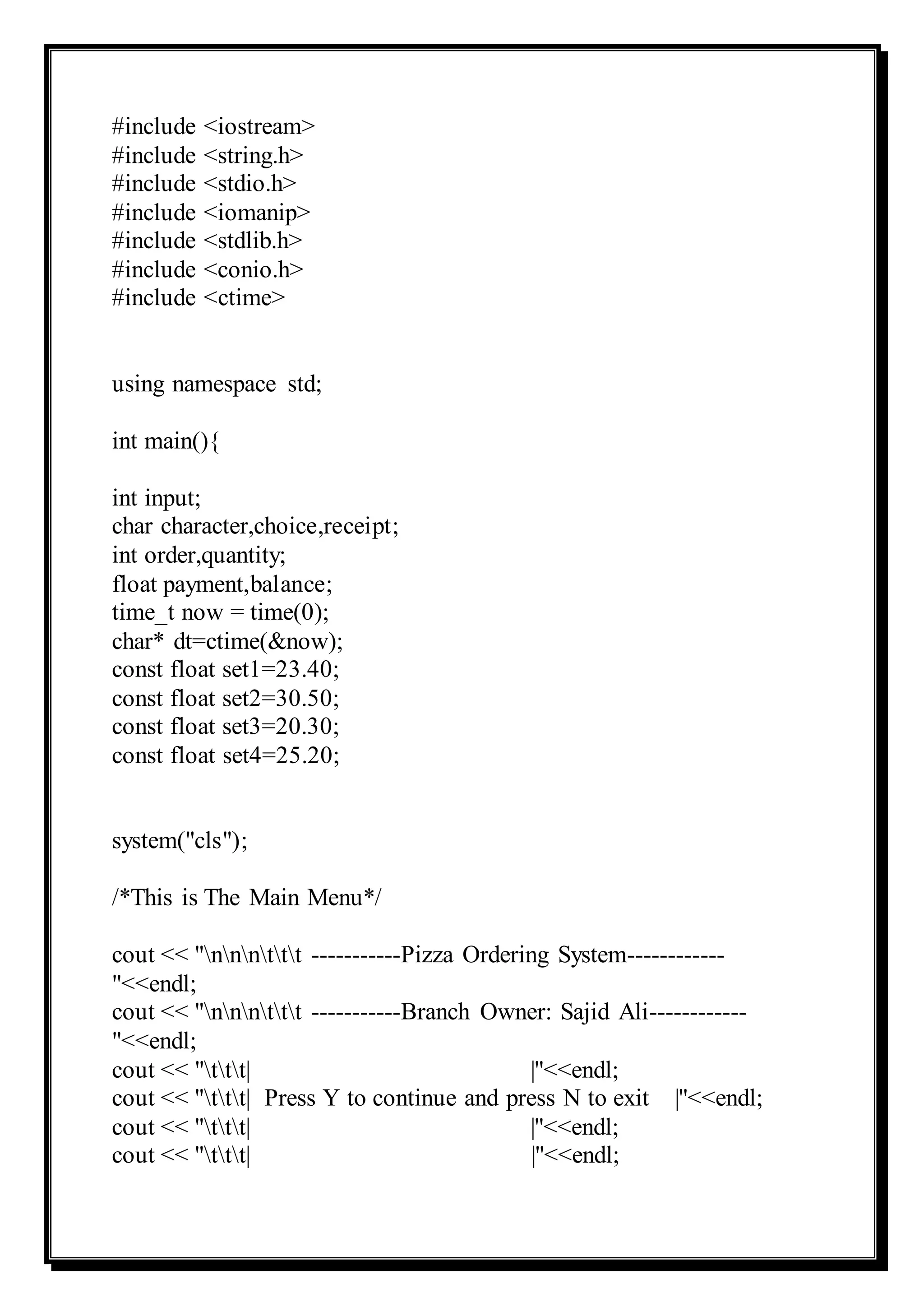 #include <iostream>
#include <string.h>
#include <stdio.h>
#include <iomanip>
#include <stdlib.h>
#include <conio.h>
#include <ctime>
using namespace std;
int main(){
int input;
char character,choice,receipt;
int order,quantity;
float payment,balance;
time_t now = time(0);
char* dt=ctime(&now);
const float set1=23.40;
const float set2=30.50;
const float set3=20.30;
const float set4=25.20;
system("cls");
/*This is The Main Menu*/
cout << "nnnttt -----------Pizza Ordering System------------
"<<endl;
cout << "nnnttt -----------Branch Owner: Sajid Ali------------
"<<endl;
cout << "ttt| |"<<endl;
cout << "ttt| Press Y to continue and press N to exit |"<<endl;
cout << "ttt| |"<<endl;
cout << "ttt| |"<<endl;
 