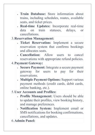  Train Database: Store information about
trains, including schedules, routes, available
seats, and ticket prices.
 Real-time Updates: Incorporate real-time
data on train statuses, delays, or
cancellations.
3.Reservation Management:
 Ticket Reservation: Implement a secure
reservation system that confirms bookings
and allocates seats.
 Cancellation: Allow users to cancel
reservations with appropriate refund policies.
4.Payment Gateway:
 Secure Payment: Integrate a secure payment
gateway for users to pay for their
reservations.
 Multiple Payment Options: Support various
payment methods (credit cards, debit cards,
online banking, etc.).
5.User Accounts and Profiles:
 Profile Management: Users should be able
to update their profiles, view booking history,
and manage preferences.
 Notification System: Implement email or
SMS notifications for booking confirmations,
cancellations, and updates.
6.Admin Panel:
 