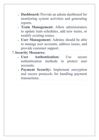  Dashboard: Provide an admin dashboard for
monitoring system activities and generating
reports.
 Train Management: Allow administrators
to update train schedules, add new trains, or
modify existing routes.
 User Management: Admins should be able
to manage user accounts, address issues, and
provide customer support.
7.Security Measures:
 User Authentication: Use secure
authentication methods to protect user
accounts.
 Payment Security: Implement encryption
and secure protocols for handling payment
transactions.
 