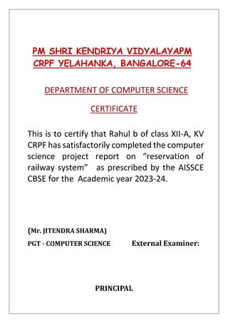 PM SHRI KENDRIYA VIDYALAYAPM
CRPF YELAHANKA, BANGALORE-64
DEPARTMENT OF COMPUTER SCIENCE
CERTIFICATE
This is to certify that Rahul b of class XII-A, KV
CRPF has satisfactorily completed the computer
science project report on “reservation of
railway system” as prescribed by the AISSCE
CBSE for the Academic year 2023-24.
(Mr. JITENDRA SHARMA)
PGT - COMPUTER SCIENCE External Examiner:
PRINCIPAL
 