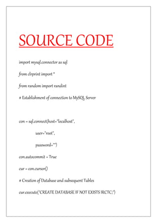 SOURCE CODE
import mysql.connector as sql
from clrprint import *
from random import randint
# Establishment of connection to MySQL Server
con = sql.connect(host="localhost",
user="root",
password="")
con.autocommit = True
cur = con.cursor()
# Creation of Database and subsequent Tables
cur.execute("CREATE DATABASE IF NOT EXISTS IRCTC;")
 