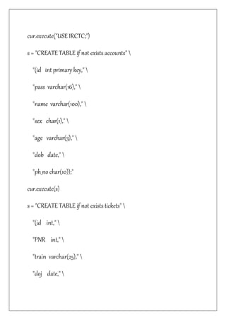 cur.execute("USE IRCTC;")
s = "CREATE TABLE if not exists accounts" 
"(id int primary key," 
"pass varchar(16)," 
"name varchar(100)," 
"sex char(1)," 
"age varchar(3)," 
"dob date," 
"ph_no char(10));"
cur.execute(s)
s = "CREATE TABLE if not exists tickets" 
"(id int," 
"PNR int," 
"train varchar(25)," 
"doj date," 
 