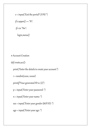 e = input("Exit the portal? (Y/N) ")
if e.upper() == "N":
if e in "Nn":
login_menu()
# Account Creation
def create_acc():
print("Enter the details to create your account:")
i = randint(1000, 10000)
print(f"Your generated ID is: {i}")
p = input("Enter your password: ")
n = input("Enter your name: ")
sex = input("Enter your gender (M/F/O): ")
age = input("Enter your age: ")
 