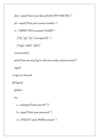 dob = input("Enter your date of birth (YYYY-MM-DD): ")
ph = input("Enter your contact number: ")
s1 = "INSERT INTO accounts VALUES" 
f"({i}, '{p}', '{n}', '{sex.upper()}', " 
f"{age}, '{dob}', '{ph}');"
cur.execute(s1)
print("Now you may log in with your newly created account!")
login()
# Log in to Account
def login():
global a
try:
a = int(input("Enter your ID: "))
b = input("Enter your password: ")
s2 = f"SELECT name FROM accounts " 
 