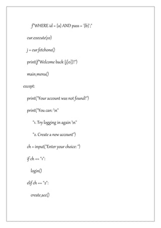 f"WHERE id = {a} AND pass = '{b}';"
cur.execute(s2)
j = cur.fetchone()
print(f"Welcome back {j[0]}!")
main_menu()
except:
print("Your account was not found!")
print("You can: n"
"1. Try logging in again n"
"2. Create a new account")
ch = input("Enter your choice: ")
if ch == "1":
login()
elif ch == "2":
create_acc()
 