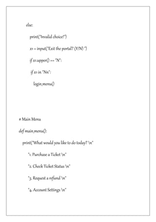 else:
print("Invalid choice!")
x1 = input("Exit the portal? (Y/N) ")
if x1.upper() == "N":
if x1 in "Nn":
login_menu()
# Main Menu
def main_menu():
print("What would you like to do today? n"
"1. Purchase a Ticket n"
"2. Check Ticket Status n"
"3. Request a refund n"
"4. Account Settings n"
 