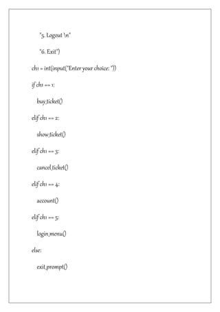 "5. Logout n"
"6. Exit")
ch1 = int(input("Enter your choice: "))
if ch1 == 1:
buy_ticket()
elif ch1 == 2:
show_ticket()
elif ch1 == 3:
cancel_ticket()
elif ch1 == 4:
account()
elif ch1 == 5:
login_menu()
else:
exit_prompt()
 