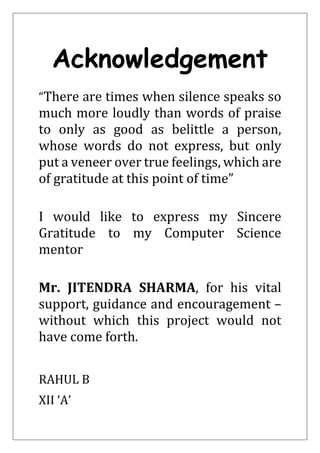 Acknowledgement
“There are times when silence speaks so
much more loudly than words of praise
to only as good as belittle a person,
whose words do not express, but only
put a veneer over true feelings, which are
of gratitude at this point of time”
I would like to express my Sincere
Gratitude to my Computer Science
mentor
Mr. JITENDRA SHARMA, for his vital
support, guidance and encouragement –
without which this project would not
have come forth.
RAHUL B
XII ‘A’
 