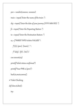 pnr = randint(100000, 1000000)
train = input("Enter the name of the train: ")
doj = input("Enter the date of your journey (YYYY-MM-DD): ")
fr = input("Enter the Departing Station: ")
to = input("Enter the Destination Station: ")
s4 = f"INSERT INTO tickets VALUES" 
f"({i}, {pnr}, '{train}', " 
f"'{doj}', '{fr}', '{to}');"
cur.execute(s4)
print(f"ticket status confirmed")
print(f"Your PNR is {pnr}")
back_to_main_menu()
# Ticket Checking
def show_ticket():
try:
 