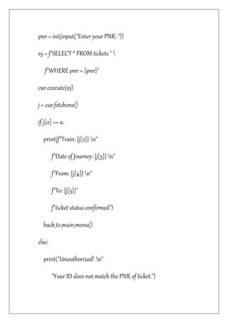 pnr = int(input("Enter your PNR: "))
s5 = f"SELECT * FROM tickets " 
f"WHERE pnr = {pnr}"
cur.execute(s5)
j = cur.fetchone()
if j[0] == a:
print(f"Train: {j[2]} n"
f"Date of Journey: {j[3]} n"
f"From: {j[4]} n"
f"To: {j[5]}"
f"ticket status confirmed")
back_to_main_menu()
else:
print("Unauthorized! n"
"Your ID does not match the PNR of ticket.")
 