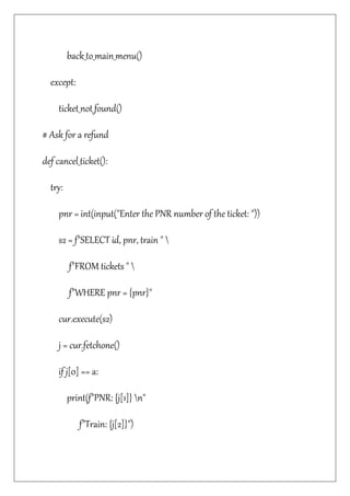 back_to_main_menu()
except:
ticket_not_found()
# Ask for a refund
def cancel_ticket():
try:
pnr = int(input("Enter the PNR number of the ticket: "))
s2 = f"SELECT id, pnr, train " 
f"FROM tickets " 
f"WHERE pnr = {pnr}"
cur.execute(s2)
j = cur.fetchone()
if j[0] == a:
print(f"PNR: {j[1]} n"
f"Train: {j[2]}")
 