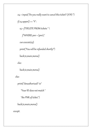 x4 = input("Do you really want to cancel this ticket? (Y/N) ")
if x4.upper() == "Y":
s3 = f"DELETE FROM tickets " 
f"WHERE pnr = {pnr};"
cur.execute(s3)
print("You will be refunded shortly!")
back_to_main_menu()
else:
back_to_main_menu()
else:
print("Unauthorized! n"
"Your ID does not match "
"the PNR of ticket.")
back_to_main_menu()
except:
 