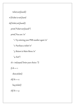 ticket_not_found()
# If ticket is not found
def ticket_not_found():
print("Ticket not found!")
print("You can: n"
"1. Try entering your PNR number again n"
"2. Purchase a ticket n"
"3. Return to Main Menu n"
"4. Exit")
ch = int(input("Enter your choice: "))
if ch == 1:
show_ticket()
elif ch == 2:
buy_ticket()
elif ch == 3:
 