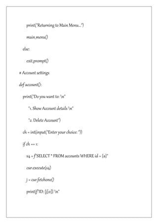 print("Returning to Main Menu...")
main_menu()
else:
exit_prompt()
# Account settings
def account():
print("Do you want to: n"
"1. Show Account details n"
"2. Delete Account")
ch = int(input("Enter your choice: "))
if ch == 1:
s4 = f"SELECT * FROM accounts WHERE id = {a}"
cur.execute(s4)
j = cur.fetchone()
print(f"ID: {j[0]} n"
 