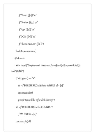 f"Name: {j[2]} n"
f"Gender: {j[3]} n"
f"Age: {j[4]} n"
f"DOB: {j[5]} n"
f"Phone Number: {j[6]}")
back_to_main_menu()
elif ch == 2:
x6 = input("Do you want to request for refund(s) for your ticket(s)
too? (Y/N) ")
if x6.upper() == "Y":
s5 = f"DELETE FROM tickets WHERE id = {a}"
cur.execute(s5)
print("You will be refunded shortly!")
s6 = f"DELETE FROM ACCOUNTS " 
f"WHERE id = {a}"
cur.execute(s6)
 
