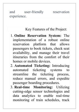 and user-friendly reservation
experience.
Key Features of the Project:
1. Online Reservation System: The
implementation of a robust online
reservation platform that allows
passengers to book tickets, check seat
availability, and manage their travel
itineraries from the comfort of their
homes or mobile devices.
2. Automated Ticketing: Introducing
automated ticketing systems to
streamline the ticketing process,
reduce manual errors, and expedite
passenger boarding procedures.
3. Real-time Monitoring: Utilizing
cutting-edge sensor technologies and
data analytics to enable real-time
monitoring of train schedules, track
 