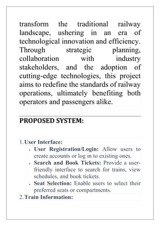 transform the traditional railway
landscape, ushering in an era of
technological innovation and efficiency.
Through strategic planning,
collaboration with industry
stakeholders, and the adoption of
cutting-edge technologies, this project
aims to redefine the standards of railway
operations, ultimately benefiting both
operators and passengers alike.
PROPOSED SYSTEM:
1.User Interface:
 User Registration/Login: Allow users to
create accounts or log in to existing ones.
 Search and Book Tickets: Provide a user-
friendly interface to search for trains, view
schedules, and book tickets.
 Seat Selection: Enable users to select their
preferred seats or compartments.
2.Train Information:
 