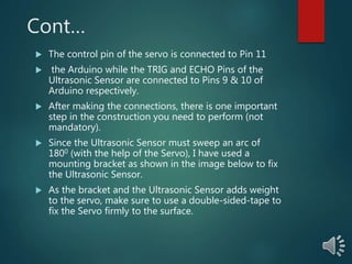 Cont…
 The control pin of the servo is connected to Pin 11
 the Arduino while the TRIG and ECHO Pins of the
Ultrasonic Sensor are connected to Pins 9 & 10 of
Arduino respectively.
 After making the connections, there is one important
step in the construction you need to perform (not
mandatory).
 Since the Ultrasonic Sensor must sweep an arc of
1800 (with the help of the Servo), I have used a
mounting bracket as shown in the image below to fix
the Ultrasonic Sensor.
 As the bracket and the Ultrasonic Sensor adds weight
to the servo, make sure to use a double-sided-tape to
fix the Servo firmly to the surface.
 