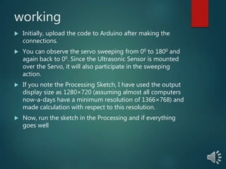 working
 Initially, upload the code to Arduino after making the
connections.
 You can observe the servo sweeping from 00 to 1800 and
again back to 00. Since the Ultrasonic Sensor is mounted
over the Servo, it will also participate in the sweeping
action.
 If you note the Processing Sketch, I have used the output
display size as 1280×720 (assuming almost all computers
now-a-days have a minimum resolution of 1366×768) and
made calculation with respect to this resolution.
 Now, run the sketch in the Processing and if everything
goes well
 