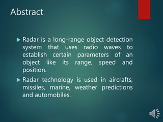 Abstract
 Radar is a long-range object detection
system that uses radio waves to
establish certain parameters of an
object like its range, speed and
position.
 Radar technology is used in aircrafts,
missiles, marine, weather predictions
and automobiles.
 